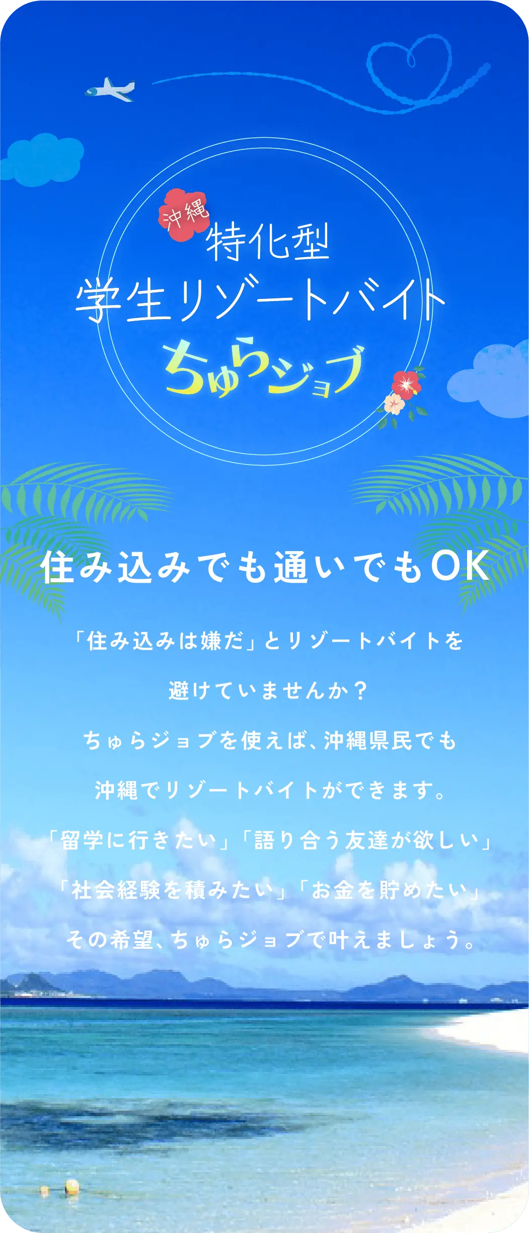 沖縄特化型学生リゾートバイト ちゅらジョブ 「住み込みは嫌だ」とリゾートバイトを避けていませんか？ ちゅらジョブを使えば、沖縄県民でも沖縄でリゾートバイトができます。「留学に行きたい」「語り合う友達が欲しい」「社会経験を積みたい」「お金を貯めたい」その希望、ちゅらジョブで叶えましょう。